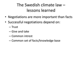 The Swedish climate law –
lessons learned
• Negotiations are more important than facts
• Successful negotiations depend on:
– Trust
– Give and take
– Common intrest
– Common set of facts/knowledge base
 