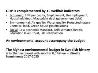GDP is complemented by 15 wellfair indicators
• Economic: BNP per capita, Employment, Unemployment,
Household dept, Maastricht debt (government debt)
• Environmental: Air quality, Water quality, Protected nature,
Chemical load, Green house gas emissions
• Social: Low economic standard, Selfestimated health,
Education level, Trust, Life satesfaction
An environmental account accompany the budget
The highest environmental budget in Swedish history
is further increased with another 0,5 billion in climate
investments 2017-2020
 