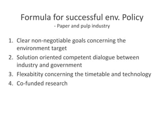 Formula for successful env. Policy
- Paper and pulp industry
1. Clear non-negotiable goals concerning the
environment target
2. Solution oriented competent dialogue between
industry and government
3. Flexabitity concerning the timetable and technology
4. Co-funded research
 