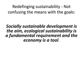 Redefinging sustainability - Not
confusing the means with the goals:
Socially sustainable development is
the aim, ecological sustainability is
a fundamental requirement and the
economy is a tool.
 