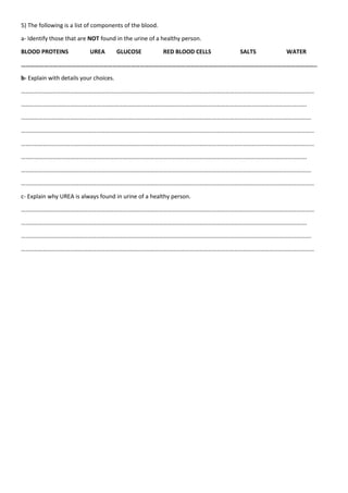 5) The following is a list of components of the blood.
a- Identify those that are NOT found in the urine of a healthy person.
BLOOD PROTEINS UREA GLUCOSE RED BLOOD CELLS SALTS WATER
…………………………………………………………………………………………………………………………………………………………………………..
b- Explain with details your choices.
………………………………………………………………………………………………………………………………………………………………………………
………………………………………………………………………………………………………………………………………………………………………….
…………………………………………………………………………………………………………………………………………………………………………….
………………………………………………………………………………………………………………………………………………………………………………
………………………………………………………………………………………………………………………………………………………………………………
………………………………………………………………………………………………………………………………………………………………………….
…………………………………………………………………………………………………………………………………………………………………………….
………………………………………………………………………………………………………………………………………………………………………………
c- Explain why UREA is always found in urine of a healthy person.
………………………………………………………………………………………………………………………………………………………………………………
………………………………………………………………………………………………………………………………………………………………………….
…………………………………………………………………………………………………………………………………………………………………………….
………………………………………………………………………………………………………………………………………………………………………………
 