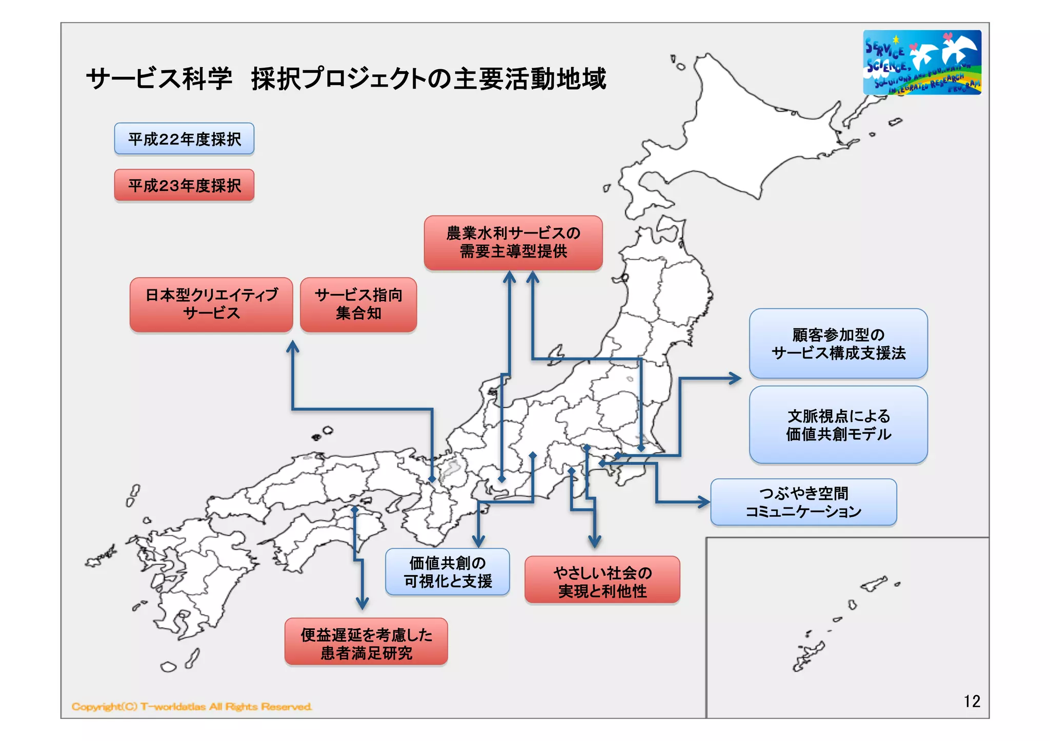 サービス科学 採択プロジェクトの主要活動地域	
  

  平成２２年度採択	

  平成２３年度採択	
  


                                農業水利サービスの	
  
                                 需要主導型提供	
  

   日本型クリエイティブ     サービス指向
     サービス	
        集合知	
  
                                                          顧客参加型の	
  
                                                         サービス構成支援法	
  



                                                           文脈視点による	
  
                                                           価値共創モデル	
  


                                                        つぶやき空間	
  
                                                       コミュニケーション	
  


                             価値共創の	
  
                                         やさしい社会の	
  
                             可視化と支援	
                                         実現と利他性	
  

                 便益遅延を考慮した
                  患者満足研究	
  


                                                                         12	
  
 