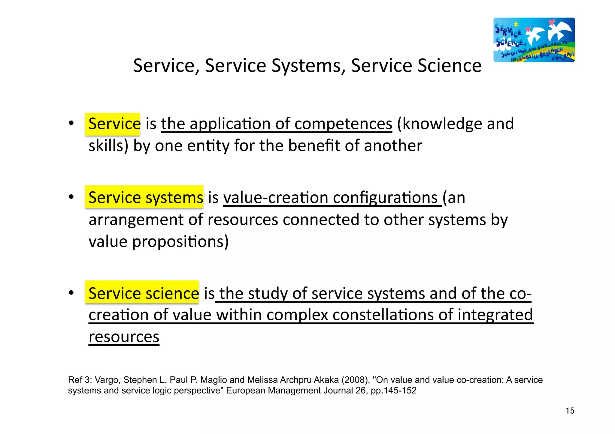 Service,	
  Service	
  Systems,	
  Service	
  Science	
  

•  Service	
  is	
  the	
  applicaMon	
  of	
  competences	
  (knowledge	
  and	
  
   skills)	
  by	
  one	
  enMty	
  for	
  the	
  beneﬁt	
  of	
  another	
  

•  Service	
  systems	
  is	
  value-­‐creaMon	
  conﬁguraMons	
  (an	
  
   arrangement	
  of	
  resources	
  connected	
  to	
  other	
  systems	
  by	
  
   value	
  proposiMons)	
  	
  

•  Service	
  science	
  is	
  the	
  study	
  of	
  service	
  systems	
  and	
  of	
  the	
  co-­‐
   creaMon	
  of	
  value	
  within	
  complex	
  constellaMons	
  of	
  integrated	
  
   resources	
  

Ref 3: Vargo, Stephen L. Paul P. Maglio and Melissa Archpru Akaka (2008), "On value and value co-creation: A service
systems and service logic perspective" European Management Journal 26, pp.145-152	

                                                                                                                       15	
  
 