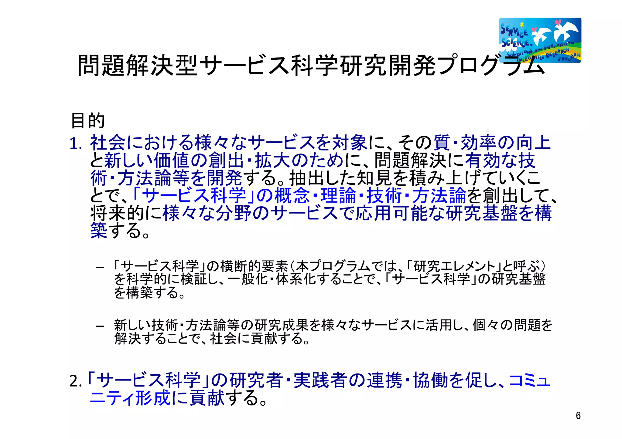 問題解決型サービス科学研究開発プログラム	

目的	
1.  社会における様々なサービスを対象に、その質・効率の向上
    と新しい価値の創出・拡大のために、問題解決に有効な技
    術・方法論等を開発する。抽出した知見を積み上げていくこ
    とで、「サービス科学」の概念・理論・技術・方法論を創出して、
    将来的に様々な分野のサービスで応用可能な研究基盤を構
    築する。	
  
 –  「サービス科学」の横断的要素（本プログラムでは、「研究エレメント」と呼ぶ）
    を科学的に検証し、一般化・体系化することで、「サービス科学」の研究基盤
    を構築する。	

 –  新しい技術・方法論等の研究成果を様々なサービスに活用し、個々の問題を
    解決することで、社会に貢献する。	


2.	
  「サービス科学」の研究者・実践者の連携・協働を促し、コミュ
      ニティ形成に貢献する。	
                                            6	
  
 