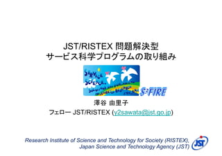 JST/RISTEX 問題解決型
        サービス科学プログラムの取り組み




                    澤谷 由里子
         フェロー JST/RISTEX (y2sawata@jst.go.jp)



Research Institute of Science and Technology for Society (RISTEX),
                       Japan Science and Technology Agency (JST)
 