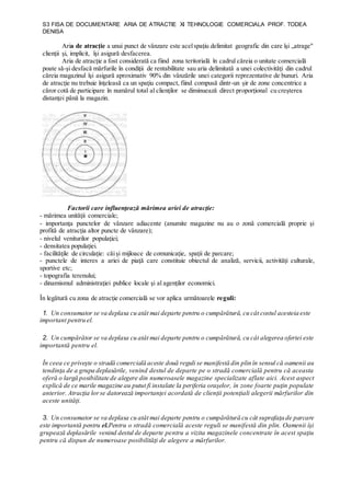 S3 FISA DE DOCUMENTARE ARIA DE ATRACTIE XI TEHNOLOGIE COMERCIALA PROF. TODEA
DENISA
Aria de atracţie a unui punct de vânzare este acelspaţiu delimitat geografic din care îşi „atrage"
clienţii şi, implicit, îşi asigură desfacerea.
Aria de atracţie a fost considerată ca fiind zona teritorială în cadrul căreia o unitate comercială
poate să-şi desfacă mărfurile în condiţii de rentabilitate sau aria delimitată a unei colectivităţi din cadrul
căreia magazinul îşi asigură aproximativ 90% din vânzările unei categorii reprezentative de bunuri. Aria
de atracţie nu trebuie înţeleasă ca un spaţiu compact, fiind compusă dintr-un şir de zone concentrice a
căror cotă de participare în numărul total al clienţilor se diminuează direct proporţional cu creşterea
distanţei până la magazin.
Factorii care influenţează mărimea ariei de atracţie:
- mărimea unităţii comerciale;
- importanţa punctelor de vânzare adiacente (anumite magazine nu au o zonă comercială proprie şi
profită de atracţia altor puncte de vânzare);
- nivelul veniturilor populaţiei;
- densitatea populaţiei.
- facilităţile de circulaţie: căişi mijloace de comunicaţie, spaţii de parcare;
- punctele de interes a ariei de piaţă care constituie obiectul de analiză, servicii, activităţi culturale,
sportive etc;
- topografia terenului;
- dinamismul administraţiei publice locale şi al agenţilor economici.
În legătură cu zona de atracţie comercială se vor aplica următoarele reguli:
1. Un consumator se va deplasa cu atât mai departe pentru o cumpărătură, cu cât costul acesteia este
important pentru el.
2. Un cumpărător se va deplasa cu atât mai departe pentru o cumpărătură, cu cât alegerea ofertei este
importantă pentru el.
În ceea ce priveşte o stradă comercială aceste două reguli se manifestă din plin în sensul că oamenii au
tendinţa de a grupa deplasările, venind destul de departe pe o stradă comercială pentru că aceasta
oferă o largă posibilitate de alegere din numeroasele magazine specializate aflate aici. Acest aspect
explică de ce marile magazine au putut fi instalate la periferia oraşelor, în zone foarte puţin populate
anterior. Atracţia lorse datorează importanţei acordată de clienţii potenţiali alegerii mărfurilor din
aceste unităţi.
3. Un consumator se va deplasa cu atât mai departe pentru o cumpărătură cu cât suprafaţa de parcare
este importantă pentru el.Pentru o stradă comercială aceste reguli se manifestă din plin. Oamenii îşi
grupează deplasările venind destul de departe pentru a vizita magazinele concentrate în acest spaţiu
pentru că dispun de numeroase posibilităţi de alegere a mărfurilor.
 