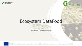 Ecosystem DataFood
I S3FOOD Matchmacking
La Laboral, Gijón, Asturias, Spain
February 19th, 2020
Adrian Paz - Data Monitoring
S3FOOD has received funding from the European Union’s Horizon 2020 research and innovation programme under grant agreement No 824769
 