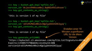 >>> key = bucket.get_key('myfile.txt',
version_id='8cjozv9Hmkzum8xj.8q8BZxR5CuXnzon’)
>>> key.get_contents_as_string()
'this is version 1 of my file’
>>> key = bucket.get_key('myfile.txt',
version_id='xOJzMvMmGv0Bx2v4QpIypbkkH2XE2yyq’)
>>> key.get_contents_as_string()
'this is version 2 of my file’
>>> key.generate_url(600)
'https://mybucket.s3.amazonaws.com/myfile.txt?Signature=ABCD&
Expires=1358857379&AWSAccessKeyId=AB&
versionId=xOJzMvMmGv0Bx2v4QpIypbkkH2XE2yyq'
Erstellen einer 10
Minuten zugreifbaren
URL für die ältere
Version
 
