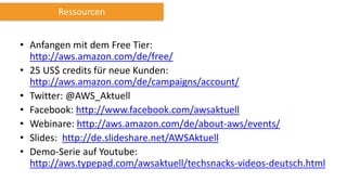 • Anfangen mit dem Free Tier:
http://aws.amazon.com/de/free/
• 25 US$ credits für neue Kunden:
http://aws.amazon.com/de/campaigns/account/
• Twitter: @AWS_Aktuell
• Facebook: http://www.facebook.com/awsaktuell
• Webinare: http://aws.amazon.com/de/about-aws/events/
• Slides: http://de.slideshare.net/AWSAktuell
• Demo-Serie auf Youtube:
http://aws.typepad.com/awsaktuell/techsnacks-videos-deutsch.html
Ressourcen
 
