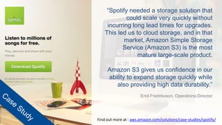 “Spotify needed a storage solution that
could scale very quickly without
incurring long lead times for upgrades.
This led us to cloud storage, and in that
market, Amazon Simple Storage
Service (Amazon S3) is the most
mature large-scale product.
Amazon S3 gives us confidence in our
ability to expand storage quickly while
also providing high data durability.”
Emil Fredriksson, Operations Director
Find out more at : aws.amazon.com/solutions/case-studies/spotify/
 