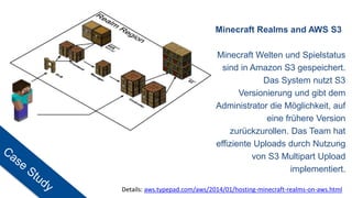 Minecraft Realms and AWS S3
Minecraft Welten und Spielstatus
sind in Amazon S3 gespeichert.
Das System nutzt S3
Versionierung und gibt dem
Administrator die Möglichkeit, auf
eine frühere Version
zurückzurollen. Das Team hat
effiziente Uploads durch Nutzung
von S3 Multipart Upload
implementiert.
Details: aws.typepad.com/aws/2014/01/hosting-minecraft-realms-on-aws.html
 