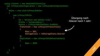 using (client = new AmazonS3Client()){
var lifeCycleConfiguration = new LifecycleConfiguration()
{
Rules = new List<LifecycleRule>
{
new LifecycleRule
{
Id = "Archive and delete rule",
Prefix = "projectdocs/",
Status = LifecycleRuleStatus.Enabled,
Transition = new LifecycleTransition()
{
Days = 365,
StorageClass = S3StorageClass.Glacier
},
Expiration = new LifecycleRuleExpiration()
{
Days = 3650
}
}
}
};
Übergang nach
Glacier nach 1 Jahr
 
