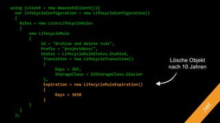 using (client = new AmazonS3Client()){
var lifeCycleConfiguration = new LifecycleConfiguration()
{
Rules = new List<LifecycleRule>
{
new LifecycleRule
{
Id = "Archive and delete rule",
Prefix = "projectdocs/",
Status = LifecycleRuleStatus.Enabled,
Transition = new LifecycleTransition()
{
Days = 365,
StorageClass = S3StorageClass.Glacier
},
Expiration = new LifecycleRuleExpiration()
{
Days = 3650
}
}
}
};
Lösche Objekt
nach 10 Jahren
 