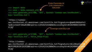 >>> import boto
>>> conn = boto.connect_s3()
>>> conn.generate_url(300, 'GET', bucket='ianmas-aws.testbucket',
key='testfile.txt')
'https://ianmas-
aws.testbucket.s3.amazonaws.com/testfile.txt?Signature=QUWA%2BGOohFeJ
5pdEzxtdaIFIA6w%3D&Expires=1391425142&AWSAccessKeyId=AKIAIRBKBJ3ZAYAX
FC2Q’
>>> conn.generate_url(300, 'GET', bucket='ianmas-aws.testbucket',
key='testfile.txt', force_http=True)
'http://ianmas-
aws.testbucket.s3.amazonaws.com/testfile.txt?Signature=tALx9KeeSisDSC
0N7KlM%2BIDFZXI%3D&Expires=1391425562&AWSAccessKeyId=AKIAIRBKBJ3ZAYAX
FC2Q'
Erster Parameter ist
Link-Lebenszeit in
Sekunden
Erzwinge nicht-SSL-Link
 
