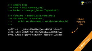 >>> import boto
>>> conn = boto.connect_s3()
>>> bucket = conn.get_bucket(’mybucket')
>>> versions = bucket.list_versions()
>>> for version in versions:
... print version.name + version.version_id
...
myfile.txt jU9eVv800OlP4PQx6zskMEyPIoExne57
myfile.txt xOJzMvMmGv0Bx2v4QpIypbkkH2XE2yyq
myfile.txt 8cjozv9Hmkzum8xj.8q8BZxR5CuXnzon
Object
Versions
-IDs
 