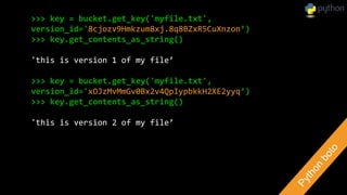 >>> key = bucket.get_key('myfile.txt',
version_id='8cjozv9Hmkzum8xj.8q8BZxR5CuXnzon’)
>>> key.get_contents_as_string()
'this is version 1 of my file’
>>> key = bucket.get_key('myfile.txt',
version_id='xOJzMvMmGv0Bx2v4QpIypbkkH2XE2yyq’)
>>> key.get_contents_as_string()
'this is version 2 of my file’
 