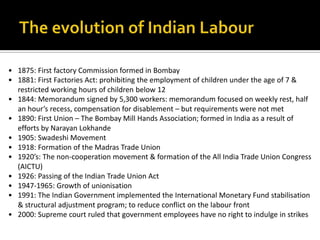 • 1875: First factory Commission formed in Bombay
• 1881: First Factories Act: prohibiting the employment of children under the age of 7 &
  restricted working hours of children below 12
• 1844: Memorandum signed by 5,300 workers: memorandum focused on weekly rest, half
  an hour’s recess, compensation for disablement – but requirements were not met
• 1890: First Union – The Bombay Mill Hands Association; formed in India as a result of
  efforts by Narayan Lokhande
• 1905: Swadeshi Movement
• 1918: Formation of the Madras Trade Union
• 1920’s: The non-cooperation movement & formation of the All India Trade Union Congress
  (AICTU)
• 1926: Passing of the Indian Trade Union Act
• 1947-1965: Growth of unionisation
• 1991: The Indian Government implemented the International Monetary Fund stabilisation
  & structural adjustment program; to reduce conflict on the labour front
• 2000: Supreme court ruled that government employees have no right to indulge in strikes
 