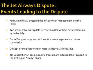    Formation if NAG triggered the Rift between Management and the
    Pilots.

   Two senior Jet Airways pilots were terminated without any explanation
    by end of July.

   On 22nd August 2009, sent strike notice to management and labour
    commission.

   On Sept 7th the pilots went on mass sick leave(strike legally).

   On September 9th 2009, 9 central trade unions extended their support to
    the striking Jet Airways pilots.
 
