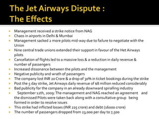    Management received a strike notice from NAG
   Chaos in airports in Delhi & Mumbai
   Management sacked 2 more pilots mid-way due to failure to negotiate with the
    Union
   Nine central trade unions extended their support in favour of the Het Airways
    pilots
   Cancellation of flights led to a massive loss & a reduction in daily revenue &
    number of passengers
   Increased dissonance between the pilots and the management
   Negative publicity and wrath of passengers
   The company lost INR 20 Crore & a drop of 30% in ticket bookings during the strike
   Post the 5 day strike, Jet Airways daily revenue of $8 million reduced considerably
   Bad publicity for the company in an already downward spiralling industry
     September 12th, 2009: The management and NAG reached an agreement and
    the dismissed Pilots were taken back along with a consultative group being
    formed in order to resolve issues
   This strike had inflicted losses (INR 225 crore) and debt (16000 crore)
   The number of passengers dropped from 23,000 per day to 7,500
 