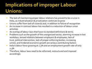    The lack of maintaining proper labour relations has proved to be a curse in
    India, as industrialization & privatization continues to grow
   Unions suffer from lack of vision & zeal; in addition to failure of recognition
   An increase in contract labour has resulted in a reduction of labour union
    activities
   An overlap of labour laws that have no standard definitions & terms
   Problems such as the growth of the unorganized sector, alarming increase in lost
    workdays, tensed relations between employers & employees, lack of
    trust, political intervention, lack of proper enforcing bodies, increasing
    unrest, and hindered economic growth are serious contributing factors
   India’s labour force growing at 2.5% and an employment growth rate of only
    2.3%
   Therefore, labour laws need to be reformed, restructured and imposed
    accordingly
 