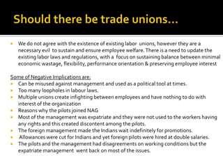    We do not agree with the existence of existing labor unions, however they are a
    necessary evil to sustain and ensure employee welfare. There is a need to update the
    existing labor laws and regulations, with a focus on sustaining balance between minimal
    economic wastage, flexibility, performance orientation & preserving employee interest

Some of Negative Implications are:
 Can be misused against management and used as a political tool at times.
 Too many loopholes in labour laws.
 Multiple unions create infighting between employees and have nothing to do with
  interest of the organization
 Reasons why the pilots joined NAG
 Most of the management was expatriate and they were not used to the workers having
  any rights and this created discontent among the pilots.
 The foreign management made the Indians wait indefinitely for promotions.
 Allowances were cut for Indians and yet foreign pilots were hired at double salaries.
 The pilots and the management had disagreements on working conditions but the
  expatriate management went back on most of the issues.
 