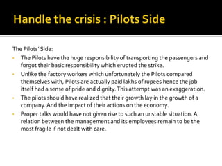 The Pilots’ Side:
• The Pilots have the huge responsibility of transporting the passengers and
   forgot their basic responsibility which erupted the strike.
• Unlike the factory workers which unfortunately the Pilots compared
   themselves with, Pilots are actually paid lakhs of rupees hence the job
   itself had a sense of pride and dignity. This attempt was an exaggeration.
• The pilots should have realized that their growth lay in the growth of a
   company. And the impact of their actions on the economy.
• Proper talks would have not given rise to such an unstable situation. A
   relation between the management and its employees remain to be the
   most fragile if not dealt with care.
 
