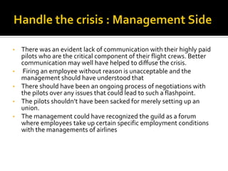 •   There was an evident lack of communication with their highly paid
    pilots who are the critical component of their flight crews. Better
    communication may well have helped to diffuse the crisis.
•    Firing an employee without reason is unacceptable and the
    management should have understood that
•   There should have been an ongoing process of negotiations with
    the pilots over any issues that could lead to such a flashpoint.
•   The pilots shouldn’t have been sacked for merely setting up an
    union.
•   The management could have recognized the guild as a forum
    where employees take up certain specific employment conditions
    with the managements of airlines
 