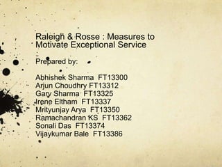 Raleigh & Rosse : Measures to
Motivate Exceptional Service
Prepared by:

Abhishek Sharma FT13300
Arjun Choudhry FT13312
Garv Sharma FT13325
Irene Eltham FT13337
Mrityunjay Arya FT13350
Ramachandran KS FT13362
Sonali Das FT13374
Vijaykumar Bale FT13386
 