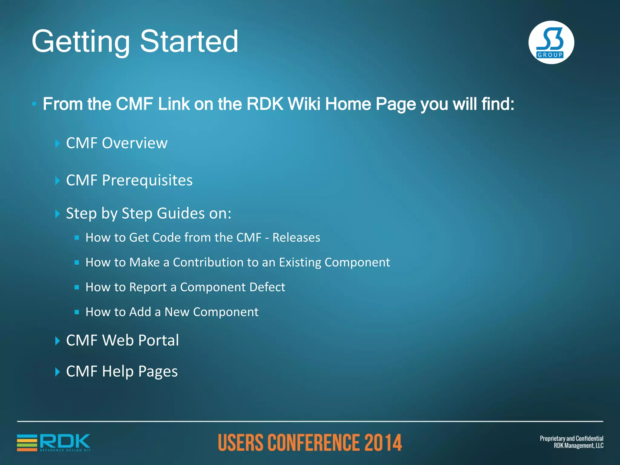• From the CMF Link on the RDK Wiki Home Page you will find:
 CMF Overview
 CMF Prerequisites
 Step by Step Guides on:
 How to Get Code from the CMF - Releases
 How to Make a Contribution to an Existing Component
 How to Report a Component Defect
 How to Add a New Component
 CMF Web Portal
 CMF Help Pages
Getting Started
 