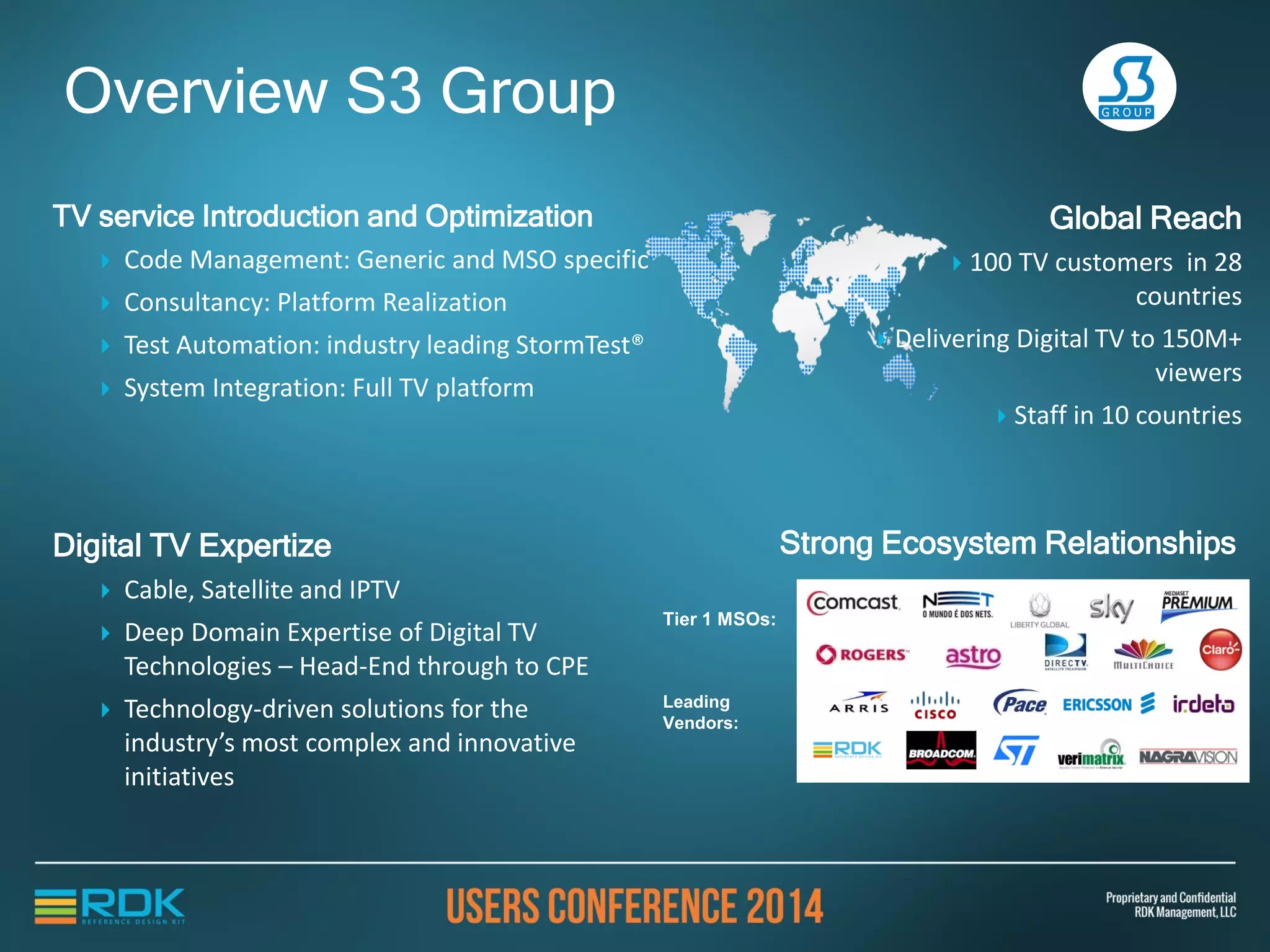 TV Service Introduction and Optimization
 Code Management: Generic and MSO specific
 Consultancy: Platform Realization
 Test Automation: industry leading StormTest®
 System Integration: Full TV platform
Overview S3 Group
Digital TV Expertise
 Cable, Satellite and IPTV
 Deep Domain Expertise of Digital TV
Technologies – Head-End through to CPE
 Technology-driven solutions for the
industry’s most complex and innovative
initiatives
Strong Ecosystem Relationships
Global Reach
 100 TV customers in 28
countries
 Delivering Digital TV to 150M+
viewers
 Staff in 10 countries
Tier 1 MSOs:
Leading
Vendors:
 