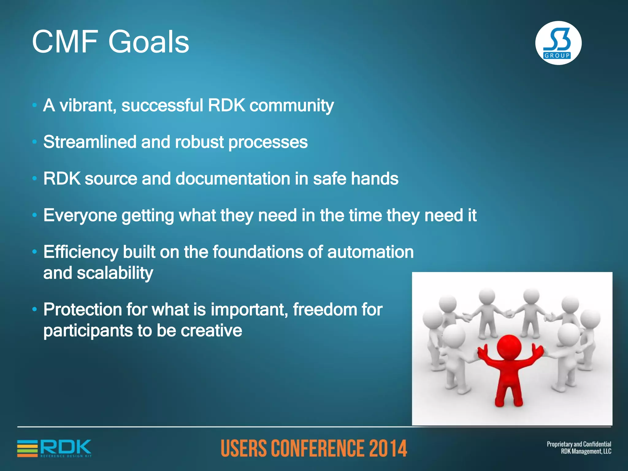 • A vibrant, successful RDK community
• Streamlined and robust processes
• RDK source and documentation in safe hands
• Everyone getting what they need in the time they need it
• Efficiency built on the foundations of automation
and scalability
• Protection for what is important, freedom for
participants to be creative
CMF Goals
 