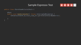 Sample Espresso Test
public class StarsViewActivityTests { 
 
@Test 
public void takeScreenshot() throws InterruptedException { 
onView(withId(R.id.stars_view_4)).perform(setStarsNumber(4)); 
 
} 
}
 