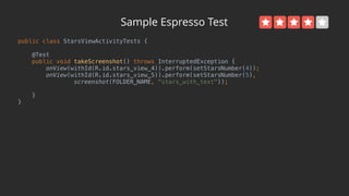Sample Espresso Test
public class StarsViewActivityTests { 
 
@Test 
public void takeScreenshot() throws InterruptedException { 
onView(withId(R.id.stars_view_4)).perform(setStarsNumber(4)); 
onView(withId(R.id.stars_view_5)).perform(setStarsNumber(5), 
screenshot(FOLDER_NAME, "stars_with_text")); 
 
} 
}
 