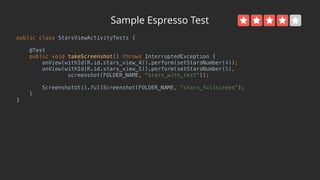 Sample Espresso Test
public class StarsViewActivityTests { 
 
@Test 
public void takeScreenshot() throws InterruptedException { 
onView(withId(R.id.stars_view_4)).perform(setStarsNumber(4)); 
onView(withId(R.id.stars_view_5)).perform(setStarsNumber(5), 
screenshot(FOLDER_NAME, "stars_with_text")); 
 
ScreenshotUtil.fullScreenshot(FOLDER_NAME, "stars_fullscreen"); 
} 
}
 