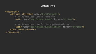 Attributes
<resources> 
<declare-styleable name="UserPassport"> 
<!-- Determines user's name --> 
<attr name="userPassportName" format="string"/> 
 
<!-- Determines user's description/role --> 
<attr name="userPassportDescription" format="string"/> 
</declare-styleable> 
</resources>
 