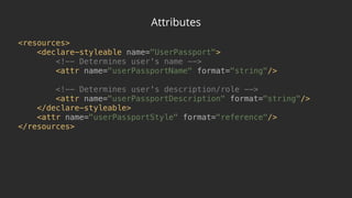 Attributes
<resources> 
<declare-styleable name="UserPassport"> 
<!-- Determines user's name --> 
<attr name="userPassportName" format="string"/> 
 
<!-- Determines user's description/role --> 
<attr name="userPassportDescription" format="string"/> 
</declare-styleable> 
<attr name="userPassportStyle" format="reference"/> 
</resources>
 