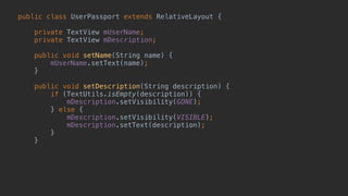 public class UserPassport extends RelativeLayout { 
 
private TextView mUserName; 
private TextView mDescription; 
 
public void setName(String name) { 
mUserName.setText(name); 
} 
 
public void setDescription(String description) { 
if (TextUtils.isEmpty(description)) { 
mDescription.setVisibility(GONE); 
} else { 
mDescription.setVisibility(VISIBLE); 
mDescription.setText(description); 
} 
} 
 
 