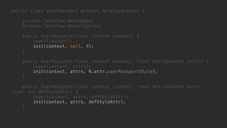 public class UserPassport extends RelativeLayout { 
 
private TextView mUserName; 
private TextView mDescription; 
 
public UserPassport(final Context context) { 
super(context); 
init(context, null, 0); 
} 
 
public UserPassport(final Context context, final AttributeSet attrs) { 
super(context, attrs); 
init(context, attrs, R.attr.userPassportStyle); 
} 
 
public UserPassport(final Context context, final AttributeSet attrs,
final int defStyleAttr) { 
super(context, attrs, defStyleAttr); 
init(context, attrs, defStyleAttr); 
}
 