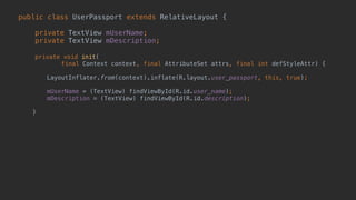 public class UserPassport extends RelativeLayout { 
 
private TextView mUserName; 
private TextView mDescription; 
 
private void init( 
final Context context, final AttributeSet attrs, final int defStyleAttr) {
 
LayoutInflater.from(context).inflate(R.layout.user_passport, this, true);
 
mUserName = (TextView) findViewById(R.id.user_name); 
mDescription = (TextView) findViewById(R.id.description); 
 
} 
 
 