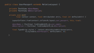 public class UserPassport extends RelativeLayout { 
 
private TextView mUserName; 
private TextView mDescription; 
 
private void init( 
final Context context, final AttributeSet attrs, final int defStyleAttr) {
 
LayoutInflater.from(context).inflate(R.layout.user_passport, this, true);
 
mUserName = (TextView) findViewById(R.id.user_name); 
mDescription = (TextView) findViewById(R.id.description); 
 
final TypedArray styles = context.obtainStyledAttributes(attrs,
R.styleable.UserPassport, defStyleAttr, 0); 
 
} 
 