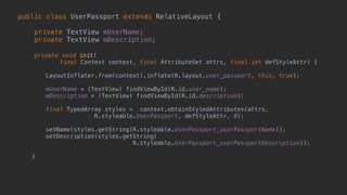 public class UserPassport extends RelativeLayout { 
 
private TextView mUserName; 
private TextView mDescription; 
 
private void init( 
final Context context, final AttributeSet attrs, final int defStyleAttr) {
 
LayoutInflater.from(context).inflate(R.layout.user_passport, this, true);
 
mUserName = (TextView) findViewById(R.id.user_name); 
mDescription = (TextView) findViewById(R.id.description); 
 
final TypedArray styles = context.obtainStyledAttributes(attrs,
R.styleable.UserPassport, defStyleAttr, 0); 
 
setName(styles.getString(R.styleable.UserPassport_userPassportName));
setDescription(styles.getString(
R.styleable.UserPassport_userPassportDescription)); 
 
} 
 
 