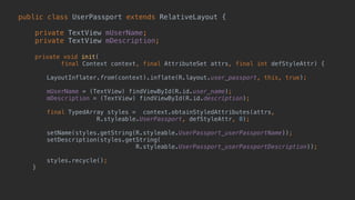 public class UserPassport extends RelativeLayout { 
 
private TextView mUserName; 
private TextView mDescription; 
 
private void init( 
final Context context, final AttributeSet attrs, final int defStyleAttr) {
 
LayoutInflater.from(context).inflate(R.layout.user_passport, this, true);
 
mUserName = (TextView) findViewById(R.id.user_name); 
mDescription = (TextView) findViewById(R.id.description); 
 
final TypedArray styles = context.obtainStyledAttributes(attrs,
R.styleable.UserPassport, defStyleAttr, 0); 
 
setName(styles.getString(R.styleable.UserPassport_userPassportName));
setDescription(styles.getString(
R.styleable.UserPassport_userPassportDescription)); 
 
styles.recycle(); 
} 
 
 