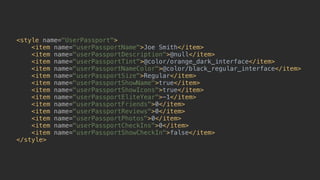 <style name="UserPassport"> 
<item name="userPassportName">Joe Smith</item> 
<item name="userPassportDescription">@null</item> 
<item name="userPassportTint">@color/orange_dark_interface</item> 
<item name="userPassportNameColor">@color/black_regular_interface</item> 
<item name="userPassportSize">Regular</item> 
<item name="userPassportShowName">true</item> 
<item name="userPassportShowIcons">true</item> 
<item name="userPassportEliteYear">-1</item> 
<item name="userPassportFriends">0</item> 
<item name="userPassportReviews">0</item> 
<item name="userPassportPhotos">0</item> 
<item name="userPassportCheckIns">0</item> 
<item name="userPassportShowCheckIn">false</item> 
</style>
 