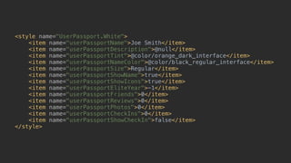 <style name="UserPassport.White"> 
<item name="userPassportName">Joe Smith</item> 
<item name="userPassportDescription">@null</item> 
<item name="userPassportTint">@color/orange_dark_interface</item> 
<item name="userPassportNameColor">@color/black_regular_interface</item> 
<item name="userPassportSize">Regular</item> 
<item name="userPassportShowName">true</item> 
<item name="userPassportShowIcons">true</item> 
<item name="userPassportEliteYear">-1</item> 
<item name="userPassportFriends">0</item> 
<item name="userPassportReviews">0</item> 
<item name="userPassportPhotos">0</item> 
<item name="userPassportCheckIns">0</item> 
<item name="userPassportShowCheckIn">false</item> 
</style>
 
