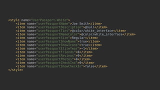 <style name="UserPassport.White"> 
<item name="userPassportName">Joe Smith</item> 
<item name="userPassportDescription">@null</item> 
<item name="userPassportTint">@color/white_interface</item> 
<item name="userPassportNameColor">@color/white_interface</item> 
<item name="userPassportSize">Regular</item> 
<item name="userPassportShowName">true</item> 
<item name="userPassportShowIcons">true</item> 
<item name="userPassportEliteYear">-1</item> 
<item name="userPassportFriends">0</item> 
<item name="userPassportReviews">0</item> 
<item name="userPassportPhotos">0</item> 
<item name="userPassportCheckIns">0</item> 
<item name="userPassportShowCheckIn">false</item> 
</style>
 