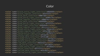 Color
<color name="black_extra_light_interface">#666666</color> 
<color name="black_regular_interface">#333333</color> 
<color name="blue_dark_interface">#0073bb</color> 
<color name="blue_extra_light_interface">#d0ecfb</color> 
<color name="blue_regular_interface">#0097ec</color> 
<color name="gray_dark_interface">#999999</color> 
<color name="gray_extra_light_interface">#f5f5f5</color> 
<color name="gray_light_interface">#e6e6e6</color> 
<color name="gray_regular_interface">#cccccc</color> 
<color name="green_extra_light_interface">#daecd2</color> 
<color name="green_regular_interface">#41a700</color> 
<color name="mocha_extra_light_interface">#f8e3c7</color> 
<color name="mocha_light_interface">#f1bd79</color> 
<color name="orange_dark_interface">#f15c00</color> 
<color name="orange_extra_light_interface">#ffebcf</color> 
<color name="purple_extra_light_interface">#dad1e4</color> 
<color name="red_dark_interface">#d32323</color> 
<color name="red_extra_light_interface">#fcd6d3</color> 
<color name="slate_extra_light_interface">#cddae2</color> 
<color name="white_interface">#ffffff</color> 
<color name="yellow_dark_interface">#fec011</color> 
<color name="yellow_extra_light_interface">#fff7cc</color>
 