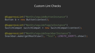 Custom Lint Checks
@SuppressLint("NonStyleguideButtonInstance") 
Button b = new Button(context); 
 
@SuppressLint("NonStyleguideToggleInstance") 
SwitchCompat switchCompat = new SwitchCompat(context); 
 
@SuppressLint("NonStyleguideSnackbarInstance") 
Snackbar.make(getRootView(), “Test”, LENGTH_SHORT).show();
 