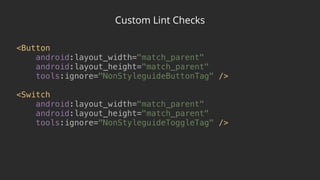 Custom Lint Checks
<Button 
android:layout_width="match_parent" 
android:layout_height="match_parent" 
tools:ignore="NonStyleguideButtonTag" /> 
 
<Switch 
android:layout_width="match_parent" 
android:layout_height="match_parent" 
tools:ignore="NonStyleguideToggleTag" />
 