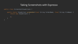 Taking Screenshots with Espresso
public class ScreenshotViewActions { 
 
public static ViewAction screenshot(final String folderName, final String fileName) { 
return new ViewAction() { 
 
}; 
} 
}
 