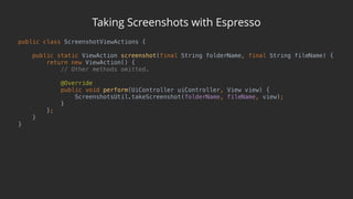 Taking Screenshots with Espresso
public class ScreenshotViewActions { 
 
public static ViewAction screenshot(final String folderName, final String fileName) { 
return new ViewAction() { 
// Other methods omitted. 
 
@Override 
public void perform(UiController uiController, View view) { 
ScreenshotsUtil.takeScreenshot(folderName, fileName, view); 
} 
}; 
} 
}
 